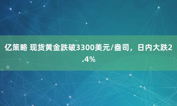 亿策略 现货黄金跌破3300美元/盎司，日内大跌2.4%