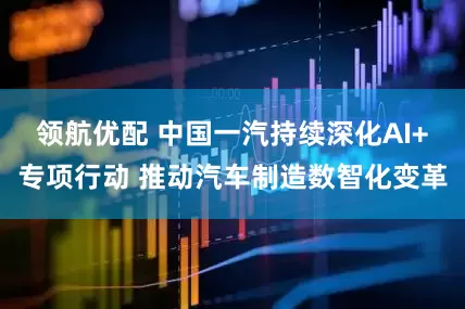 领航优配 中国一汽持续深化AI+专项行动 推动汽车制造数智化变革