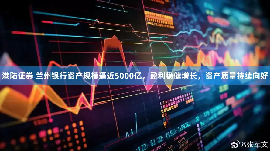 港陆证券 兰州银行资产规模逼近5000亿，盈利稳健增长，资产质量持续向好