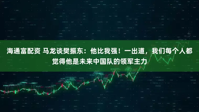 海通富配资 马龙谈樊振东：他比我强！一出道，我们每个人都觉得他是未来中国队的领军主力