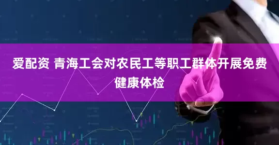 爱配资 青海工会对农民工等职工群体开展免费健康体检