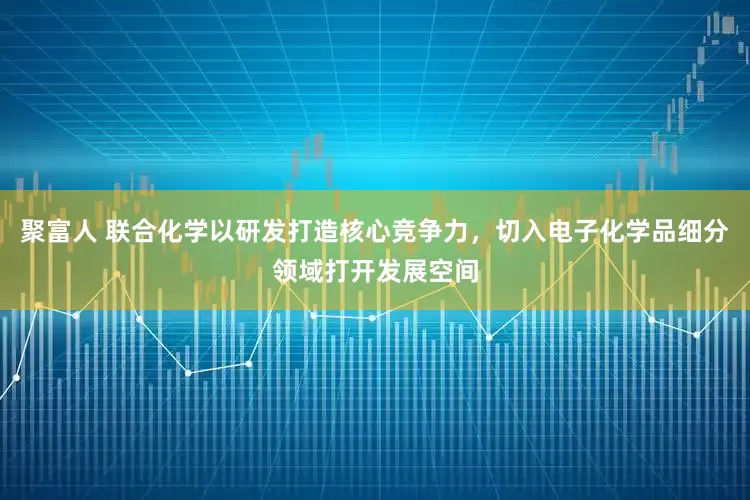 聚富人 联合化学以研发打造核心竞争力，切入电子化学品细分领域打开发展空间