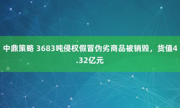 中鼎策略 3683吨侵权假冒伪劣商品被销毁，货值4.32亿元