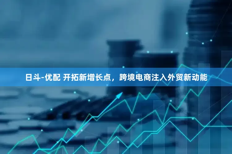 日斗-优配 开拓新增长点，跨境电商注入外贸新动能