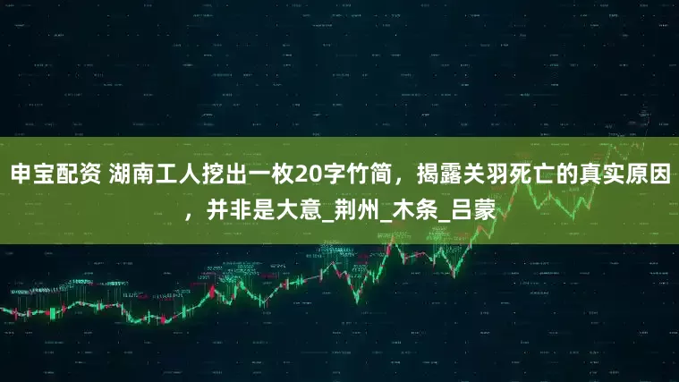 申宝配资 湖南工人挖出一枚20字竹简，揭露关羽死亡的真实原因，并非是大意_荆州_木条_吕蒙