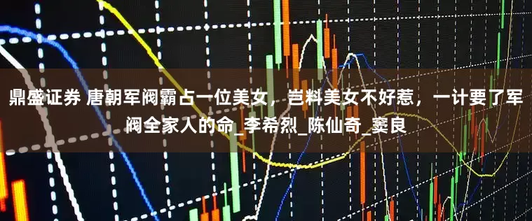 鼎盛证券 唐朝军阀霸占一位美女，岂料美女不好惹，一计要了军阀全家人的命_李希烈_陈仙奇_窦良