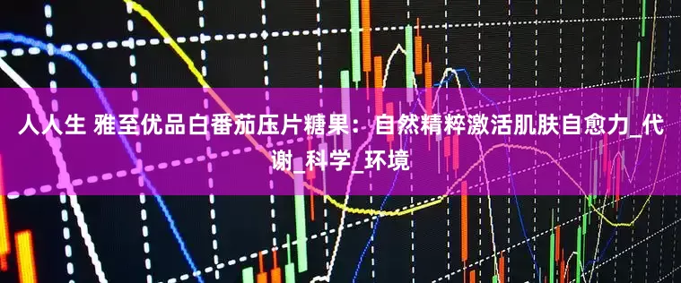 人人生 雅至优品白番茄压片糖果：自然精粹激活肌肤自愈力_代谢_科学_环境