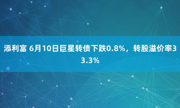 添利富 6月10日巨星转债下跌0.8%，转股溢价率33.3%