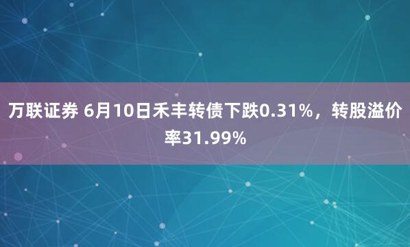 万联证券 6月10日禾丰转债下跌0.31%，转股溢价率31.99%