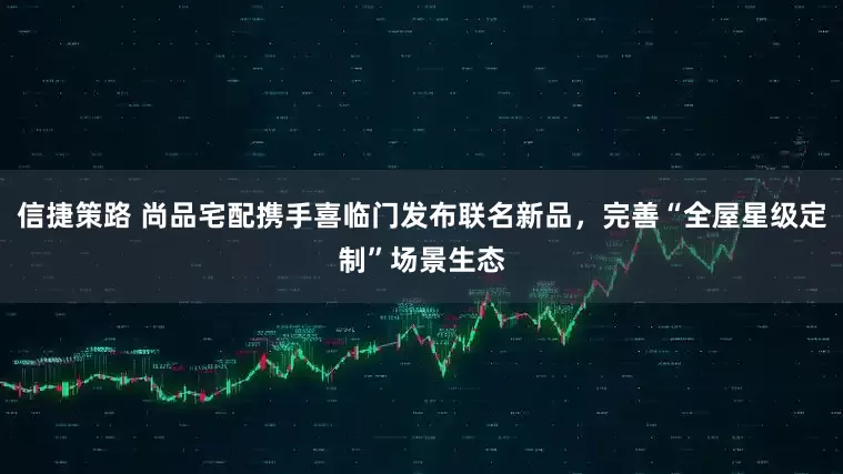 信捷策路 尚品宅配携手喜临门发布联名新品，完善“全屋星级定制”场景生态