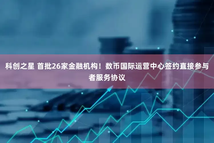 科创之星 首批26家金融机构！数币国际运营中心签约直接参与者服务协议