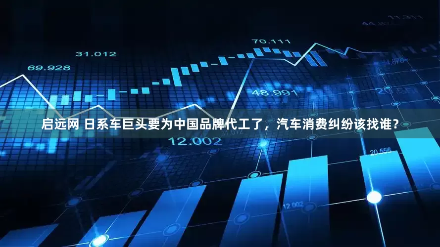 启远网 日系车巨头要为中国品牌代工了，汽车消费纠纷该找谁？
