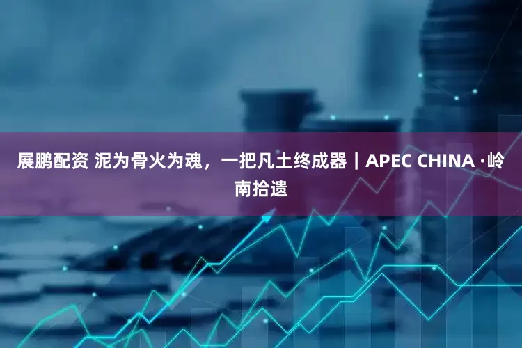 展鹏配资 泥为骨火为魂，一把凡土终成器｜APEC CHINA ·岭南拾遗