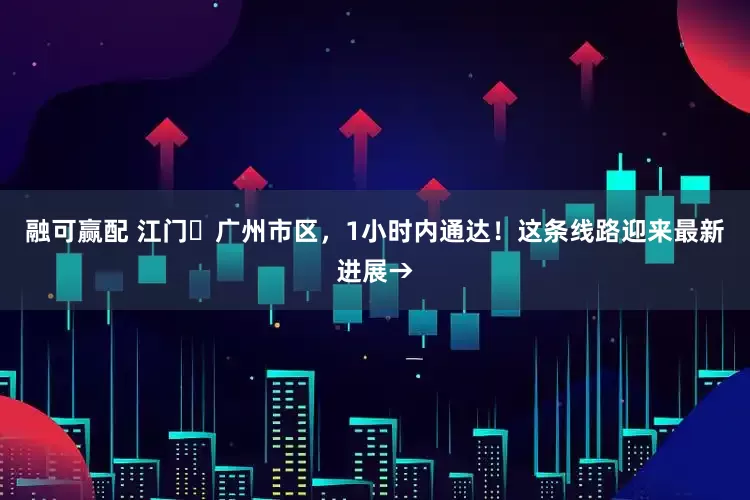 融可赢配 江门⇌广州市区，1小时内通达！这条线路迎来最新进展→